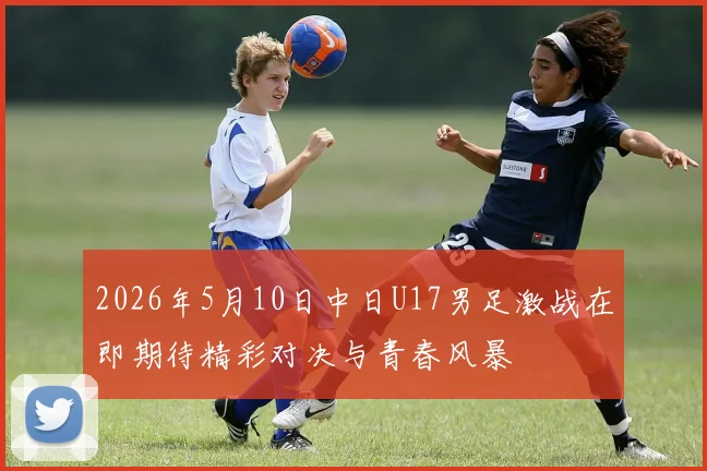 2026年5月10日中日U17男足激战在即期待精彩对决与青春风暴