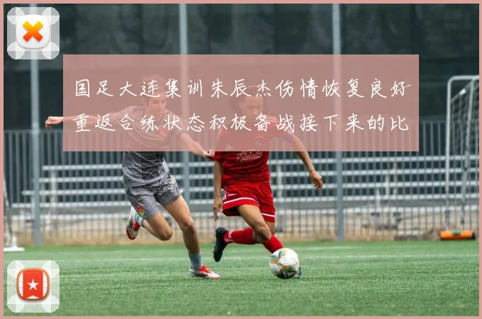国足大连集训朱辰杰伤情恢复良好重返合练状态积极备战接下来的比赛