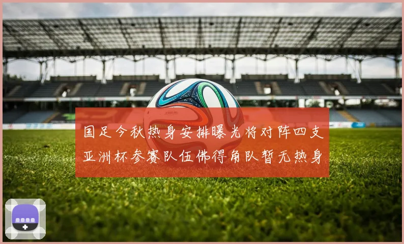 国足今秋热身安排曝光将对阵四支亚洲杯参赛队伍佛得角队暂无热身计划