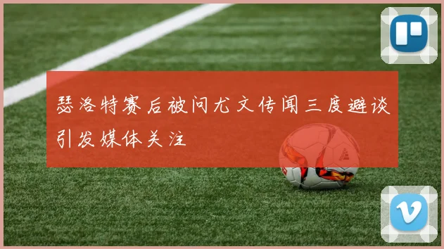 瑟洛特赛后被问尤文传闻三度避谈引发媒体关注