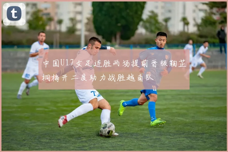 中国U17女足连胜两场提前晋级鞠芷桐梅开二度助力战胜越南队