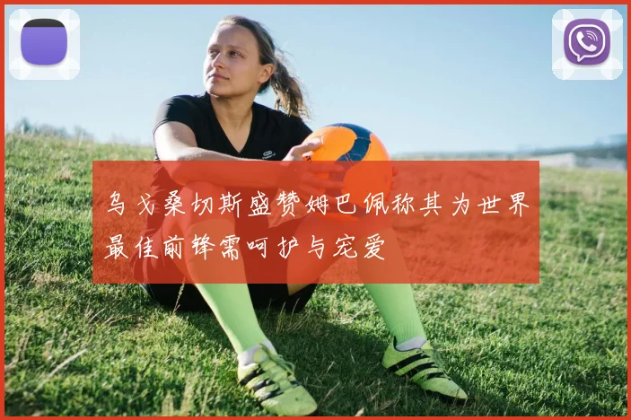 乌戈桑切斯盛赞姆巴佩称其为世界最佳前锋需呵护与宠爱
