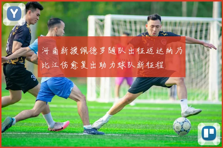 河南新援佩德罗随队出征迈达纳乃比江伤愈复出助力球队新征程