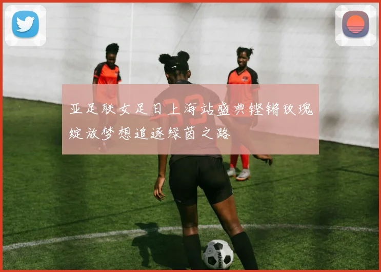 亚足联女足日上海站盛典铿锵玫瑰绽放梦想追逐绿茵之路