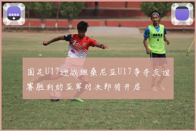 国足U17迎战坦桑尼亚U17争夺友谊赛胜利的亚军对决即将开启