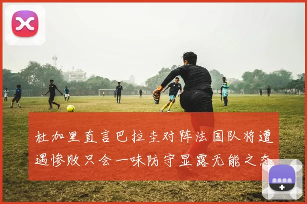 杜加里直言巴拉圭对阵法国队将遭遇惨败只会一味防守显露无能之态