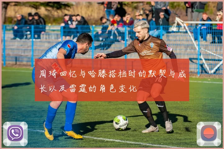 周琦回忆与哈滕搭档时的默契与成长以及雷霆的角色变化
