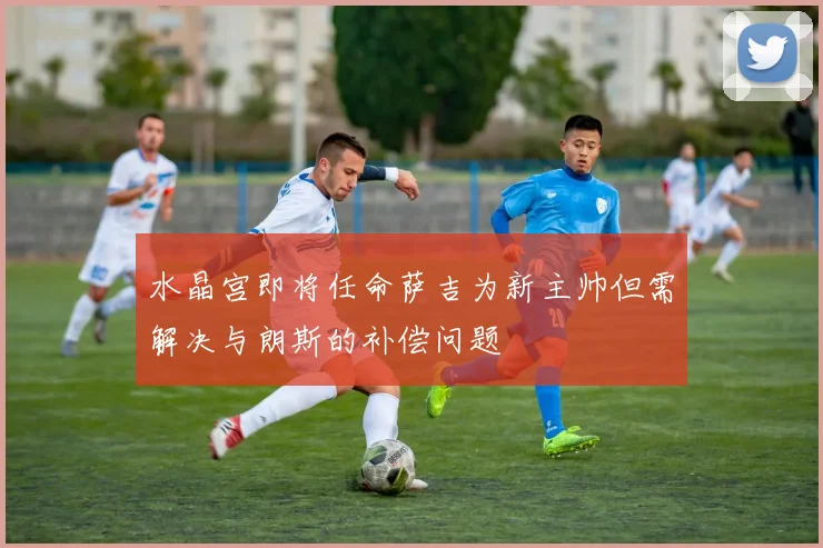 水晶宫即将任命萨吉为新主帅但需解决与朗斯的补偿问题